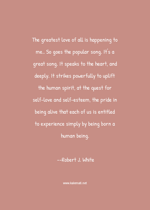 Robert J White Quote The Greatest Love Of All Is Happening To Me So Goes The Popular Song It S A Great Song It Speaks To The Heart And Deeply It Strikes Powerfully To Uplift The Human Spirit At The Quest For Self Love And Self Esteem The Pride In