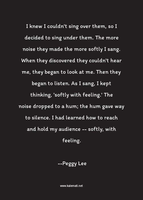 Peggy Lee Quote I Knew I Couldn T Sing Over Them So I Decided To Sing Under Them The More Noise They Made The More Softly I Sang When They Discovered They Couldn T Hear Me They Began To Look At Me Then They Began To Listen As I Sang I Kept Thinking