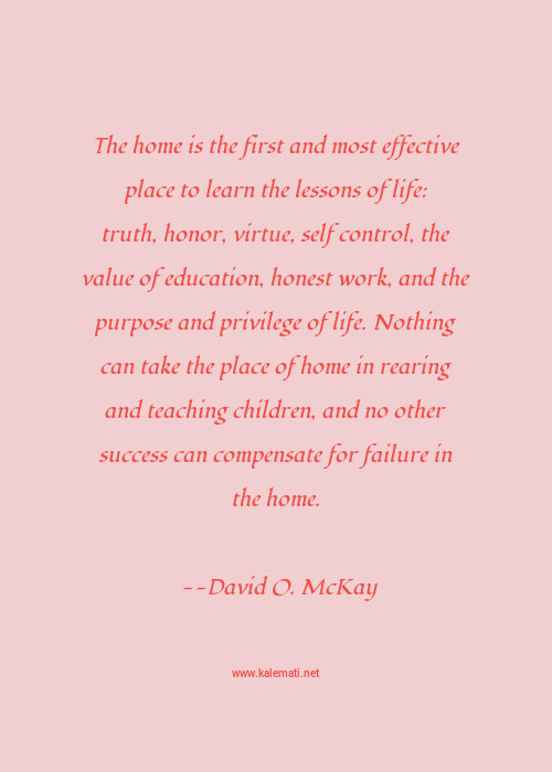 David O Mckay Quote The Home Is The First And Most Effective Place To Learn The Lessons Of Life Truth Honor Virtue Self Control The Value Of Education Honest Work And The Purpose And Privilege Of Life Nothing Can Take The Place Of Home In Rearing And