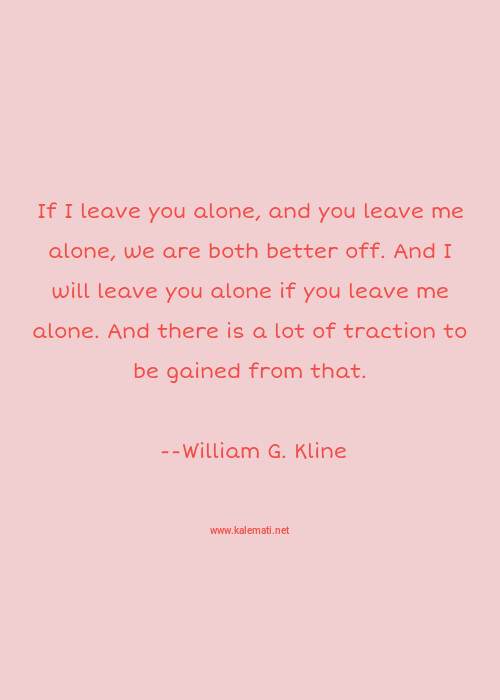 William G Kline Quote If I Leave You Alone And You Leave Me Alone We Are Both Better Off And I Will Leave You Alone If You Leave Me Alone And There Is A Lot Of Traction To Be Gained From That Leave Me Alone Quotes