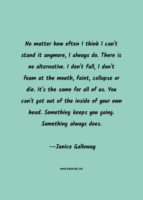 Janice Galloway Quote No Matter How Often I Think I Can T Stand It Anymore I Always Do There Is No Alternative I Don T Fall I Don T Foam At The Mouth Faint Collapse Or Die It S The Same For All Of Us You Can T Get Out Of The Inside Of Your Own Head