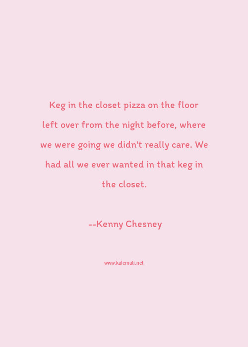 Kenny Chesney Quote Keg In The Closet Pizza On The Floor Left Over From The Night Before Where We Were Going We Didn T Really Care We Had All We Ever Wanted In That Keg In The Closet Night Quotes
