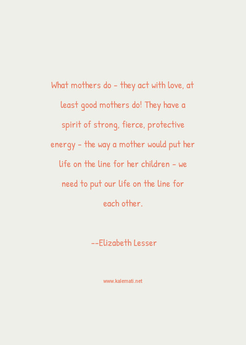 Fiercely Protective Mother Quotes Elizabeth Lesser Quote: What-Mothers-Do---They-Act-With-Love-At-Least-Good- Mothers-Do-They-Have-A-Spirit-Of-Strong-Fierce-Protective -Energy---The-Way-A-Mother-Would-Put-Her-Life-On-The-Line-For-Her-Children---We-Need-To-Put-Our-Life-On-The-Line-For  ...